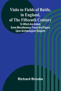 Visits to Fields of Battle, in England, of the Fifteenth Century; to which are added, some miscellaneous tracts and papers upon archæological subjects - Brooke Richard