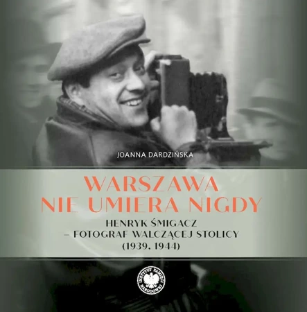 Warszawa nie umiera nigdy Henryk Śmigacz – fotograf walczącej stolicy (1939, 1944) - Joanna Dardzińska