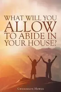 What Will You Allow to Abide in Your House? - Gwendolyn Howze