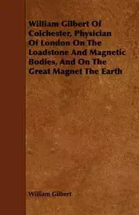 William Gilbert of Colchester, Physician of London on the Loadstone and Magnetic Bodies, and on the Great Magnet the Earth - Gilbert William