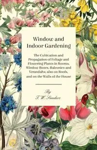 Window and Indoor Gardening - The Cultivation and Propagation of Foliage and Flowering Plants in Rooms, Window Boxes, Balconies and Verandahs; also on Roofs, and on the Walls of the House - Sanders T. W.