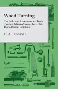 Wood Turning - The Lathe and Its Accessories, Tools, Turning Between Centres Face-Plate Work, Boring, Polishing - Dinmore E. A.