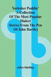 Yorksher Puddin' A Collection of the Most Popular Dialect Stories from the Pen of John Hartley - John Hartley