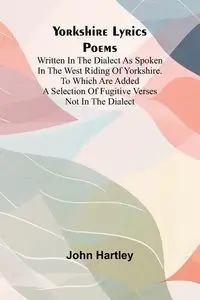 Yorkshire Lyrics Poems written in the Dialect as Spoken in the West Riding of Yorkshire. To which are added a Selection of Fugitive Verses not in the Dialect - John Hartley