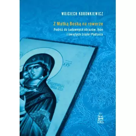 Z Matką Boską na rowerze. Podróż do cudownych obrazów, ikon i świętych źródeł Podlasia - Wojciech Koronkiewicz